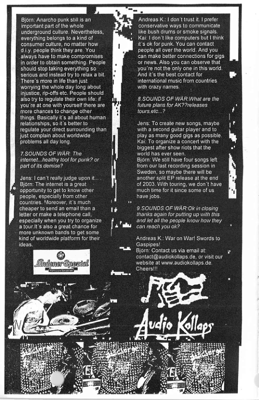 Bjor: Anarcho punk st s an important part of the whole underground culure. Nevertheless, everyling belongs to a kind of consumer culure, no matier how 1y, people think they are. You always have to make compromises n’order to ablain somelhing. People shouid stop taking everything so serious and nstead try fo relax a i There’s more in e than i Worrying the whale day long about injustice,fip-offsetc. People should alsoty o regulate heie own Ife. you’re at one wih yourself there are more chances to change other ihings. Basicaly s all about human relationships, 5o ’s better o reguiate your dirct surtounding than just complain about worldwide: probiems ai day long 7.S0UNDS OF WAR: Tho. intemet..healthy tool for punk? or partof s domise? Jens: | can’t realy judge upon . Bjorm: The inlomet s agre ’ opportunty to get o know other peopl, especialy from other Tl e o o o Andreas K- | don’t st . onservalive ways like bush drums or smoke signal. Ka: | don’tIike computers bt | hink it’s ok for punk. You can contact people allover the word, And you an make beter conneclions forgigs ot news. Also you can observe that you’te notthe only one i this woid. And i’ the best contact or intermational music from countries with crazy narmes. 8.SOUNDS OF WAR What e the Tolure plans for AK?7releases tourseelc..? Jens: To create new songs, maybe Wilh a second gutar player and to play as many good gigs as possie. Kai To organize a concert with the biggest after show rots that he workd has ever seen Bjorm: We stil have four songs et from our las recording session in Sweden, so mayte there wil be ‘another spit EP release at the end of 2003, Wih touring, we don’t have miich tme fort ince some of us have jobs. 9 SOUNDS OF WAR Ok in closing tharks again forputting up vilh this and et ai tho pecplo know how they. can reach you ok? Andreas K. War on Warl Swords to Gaspipes! Bjorm: Contact us via email at contact@audiokolaps de, or visitour webste at www.audiokolaps.de. Cheers!!